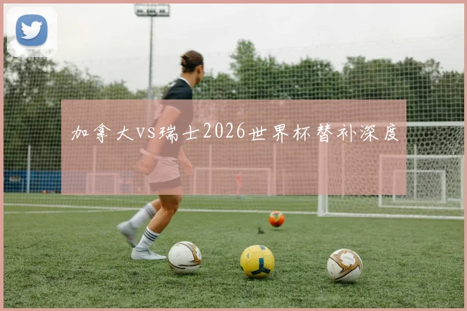 加拿大vs瑞士2026世界杯替补深度