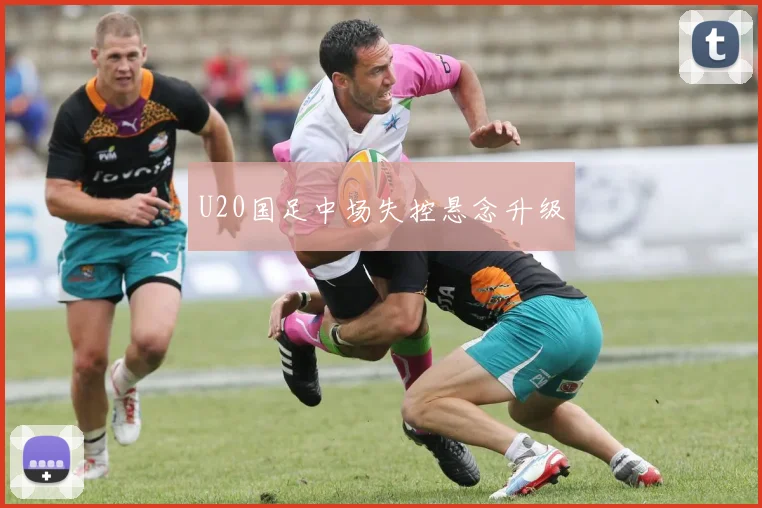 U20国足中场失控悬念升级