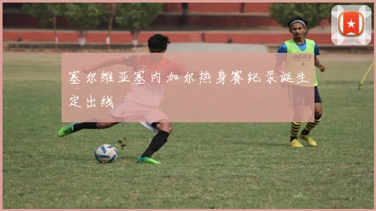 塞尔维亚塞内加尔热身赛纪录诞生定出线