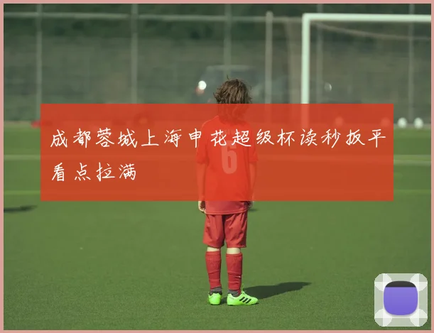 成都蓉城上海申花超级杯读秒扳平看点拉满