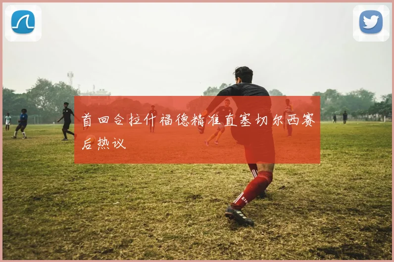 首回合拉什福德精准直塞切尔西赛后热议