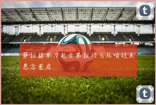 萨拉赫单刀赴会弗拉门戈压哨过关悬念重启