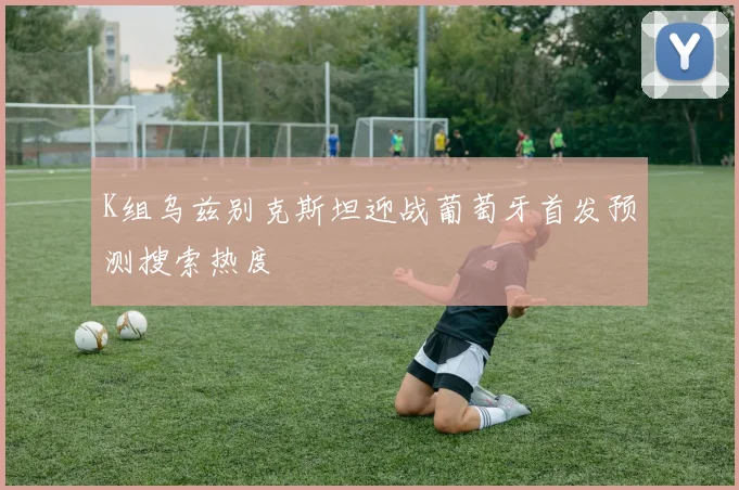 K组乌兹别克斯坦迎战葡萄牙首发预测搜索热度