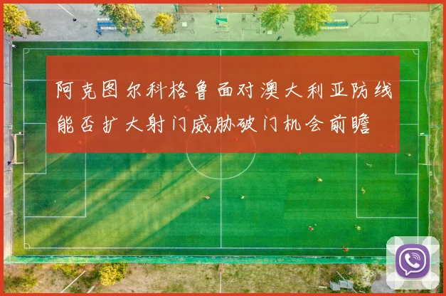 阿克图尔科格鲁面对澳大利亚防线能否扩大射门威胁破门机会前瞻
