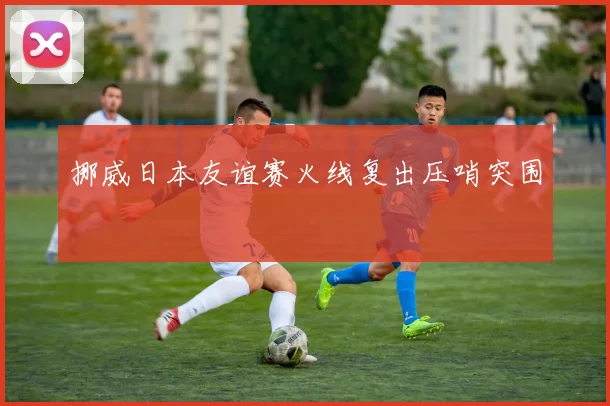挪威日本友谊赛火线复出压哨突围