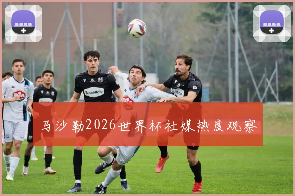 马沙勒2026世界杯社媒热度观察