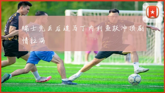 瑞士先丢后追马丁内利鱼跃冲顶剧情拉满
