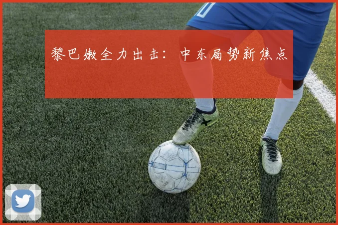 黎巴嫩全力出击：中东局势新焦点