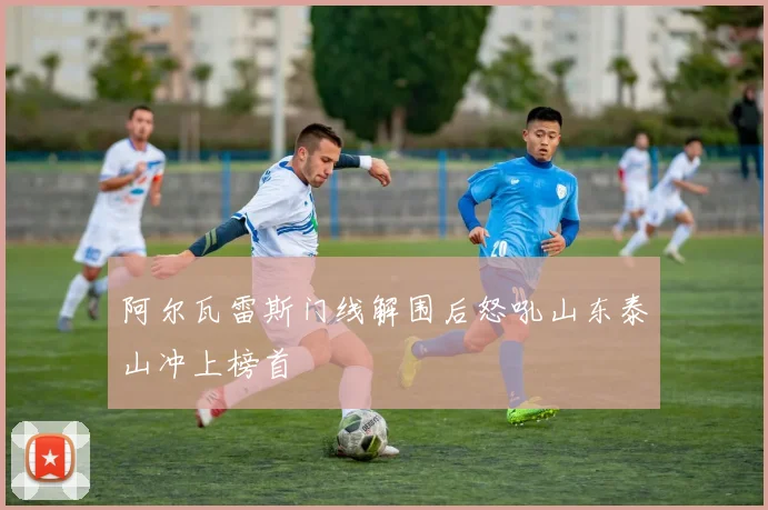 阿尔瓦雷斯门线解围后怒吼山东泰山冲上榜首