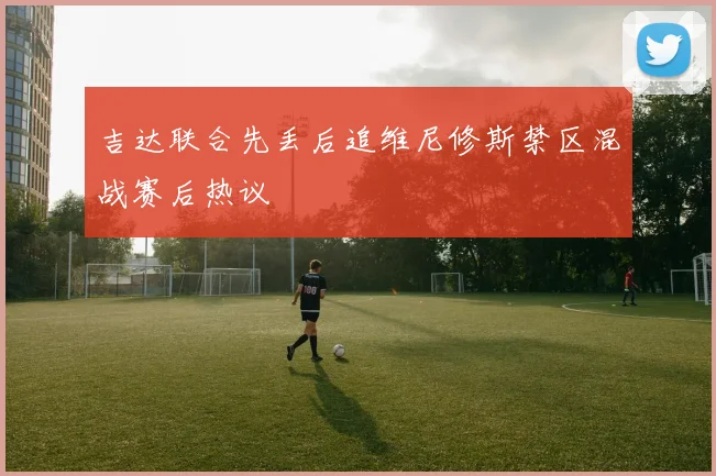 吉达联合先丢后追维尼修斯禁区混战赛后热议
