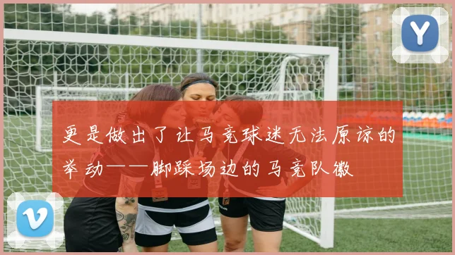 更是做出了让马竞球迷无法原谅的举动——脚踩场边的马竞队徽