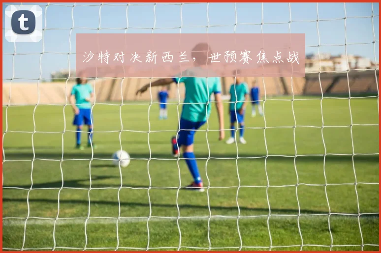 沙特对决新西兰，世预赛焦点战