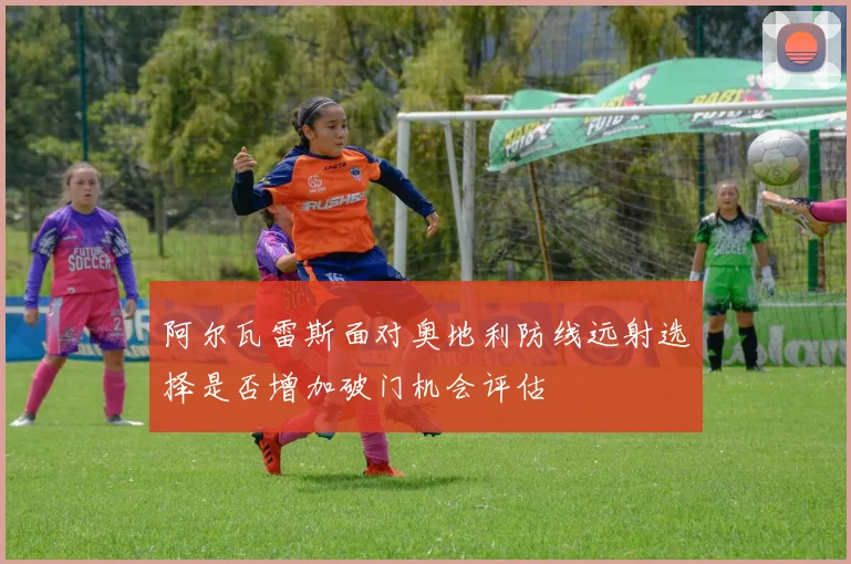 阿尔瓦雷斯面对奥地利防线远射选择是否增加破门机会评估