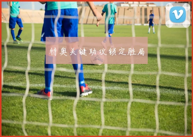 特奥关键助攻锁定胜局