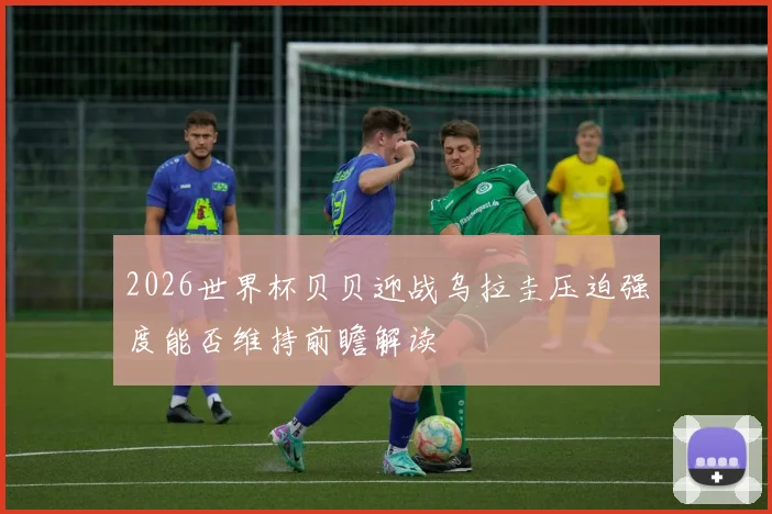 2026世界杯贝贝迎战乌拉圭压迫强度能否维持前瞻解读