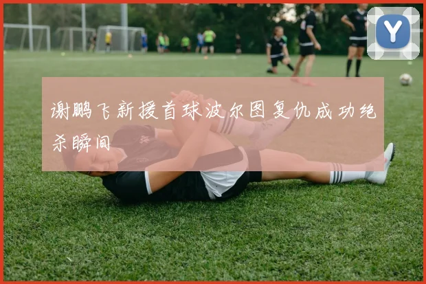 谢鹏飞新援首球波尔图复仇成功绝杀瞬间