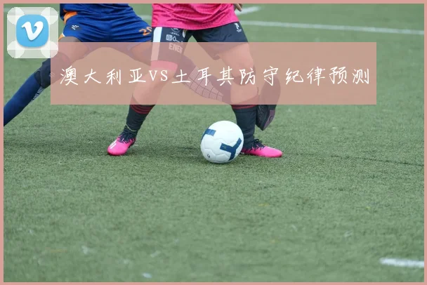 澳大利亚vs土耳其防守纪律预测