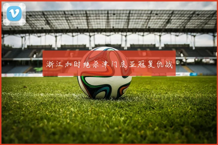 浙江加时绝杀津门虎亚冠复仇战