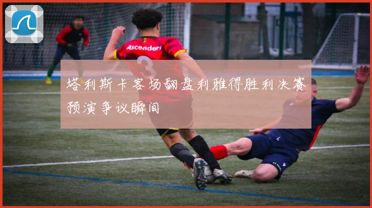 塔利斯卡客场翻盘利雅得胜利决赛预演争议瞬间