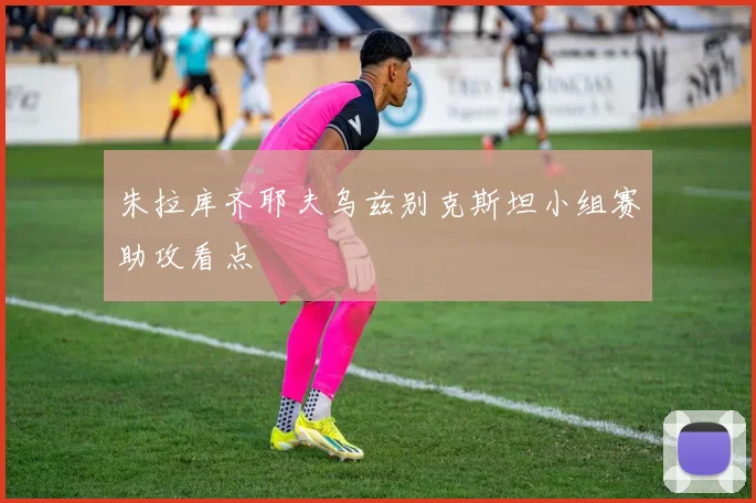 朱拉库齐耶夫乌兹别克斯坦小组赛助攻看点