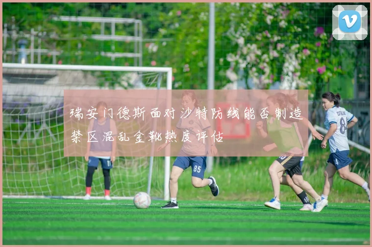 瑞安门德斯面对沙特防线能否制造禁区混乱金靴热度评估
