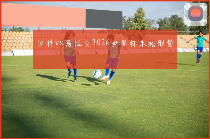 沙特vs乌拉圭2026世界杯末轮形势