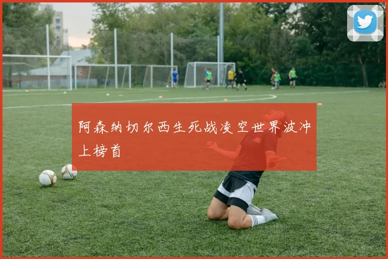 阿森纳切尔西生死战凌空世界波冲上榜首
