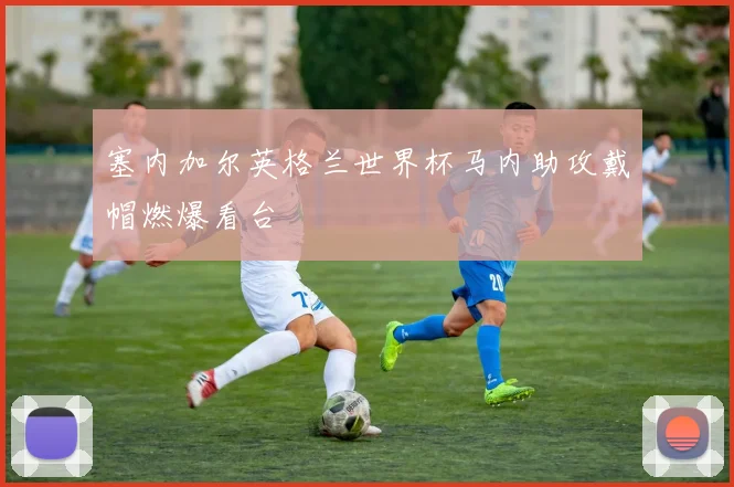 塞内加尔英格兰世界杯马内助攻戴帽燃爆看台