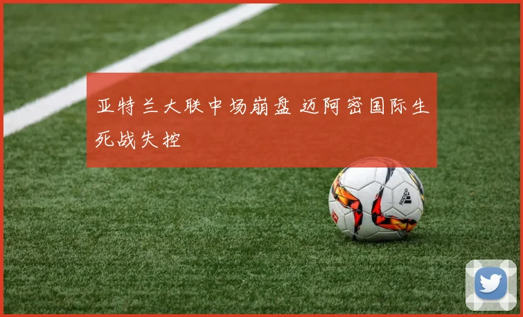 亚特兰大联中场崩盘 迈阿密国际生死战失控