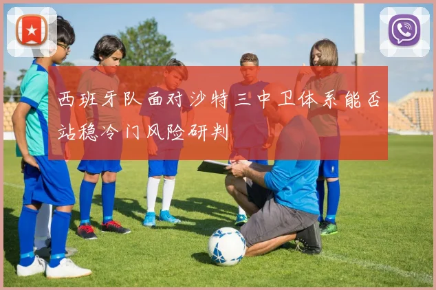 西班牙队面对沙特三中卫体系能否站稳冷门风险研判