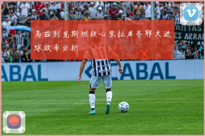 乌兹别克斯坦核心朱拉库齐耶夫进球效率分析