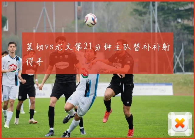 莱切vs尤文第21分钟主队替补补射得手