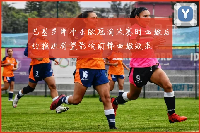 巴塞罗那冲击欧冠淘汰赛时回撤后的推进有望影响前锋回撤效果