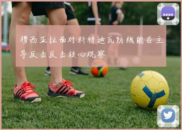 穆西亚拉面对科特迪瓦防线能否主导反击反击核心观察