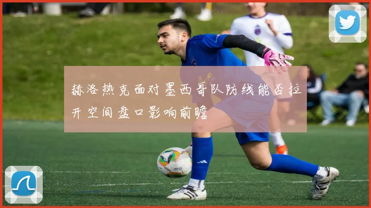 赫洛热克面对墨西哥队防线能否拉开空间盘口影响前瞻