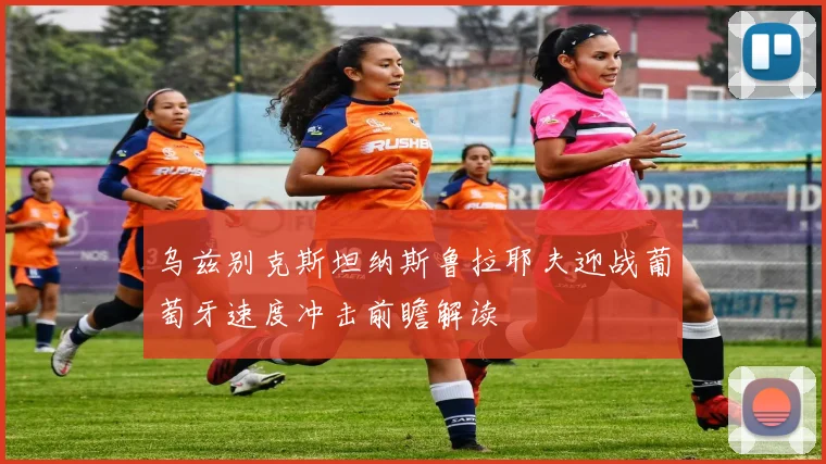 乌兹别克斯坦纳斯鲁拉耶夫迎战葡萄牙速度冲击前瞻解读