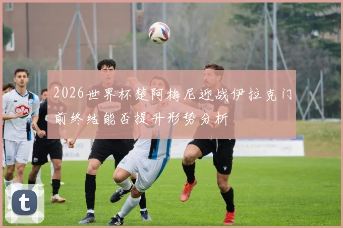 2026世界杯楚阿梅尼迎战伊拉克门前终结能否提升形势分析