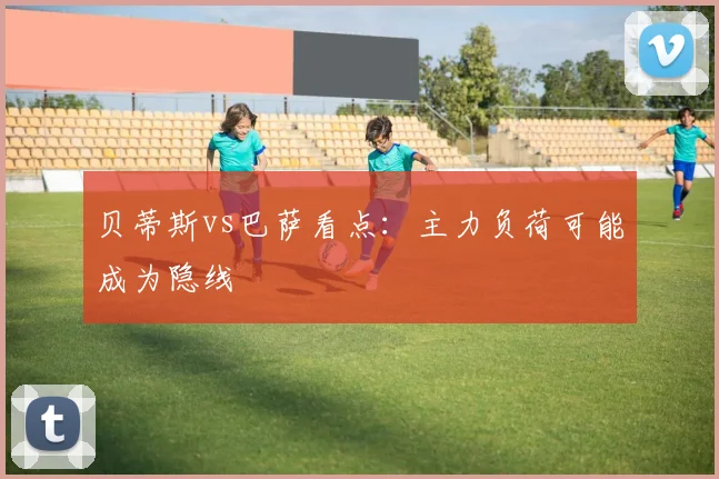 贝蒂斯vs巴萨看点:主力负荷可能成为隐线