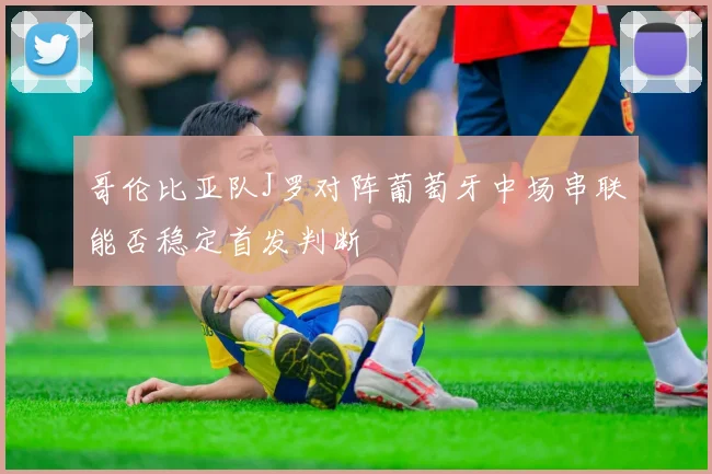 哥伦比亚队J罗对阵葡萄牙中场串联能否稳定首发判断