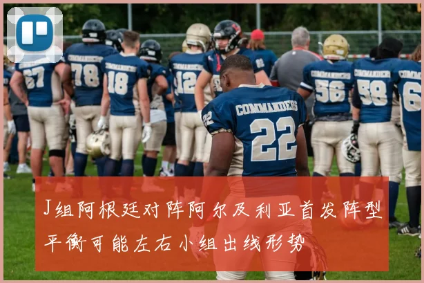 J组阿根廷对阵阿尔及利亚首发阵型平衡可能左右小组出线形势