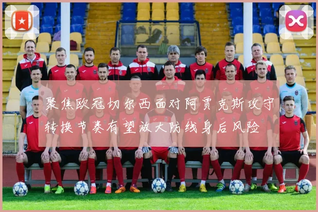 聚焦欧冠切尔西面对阿贾克斯攻守转换节奏有望放大防线身后风险