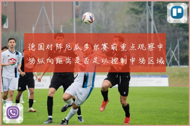 德国对阵厄瓜多尔赛前重点观察中场纵向距离是否足以控制中场区域