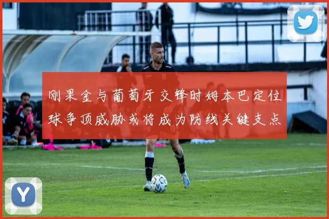 刚果金与葡萄牙交锋时姆本巴定位球争顶威胁或将成为防线关键支点