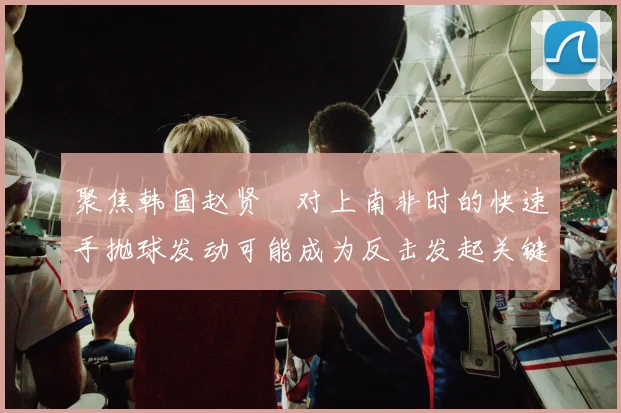 聚焦韩国赵贤祐对上南非时的快速手抛球发动可能成为反击发起关键