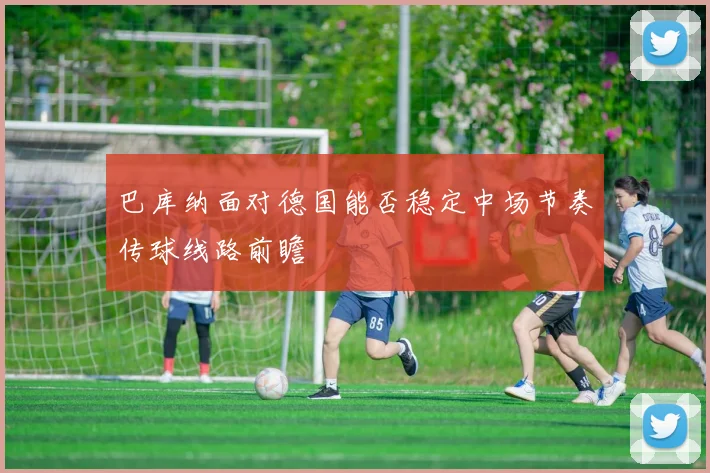 巴库纳面对德国能否稳定中场节奏传球线路前瞻