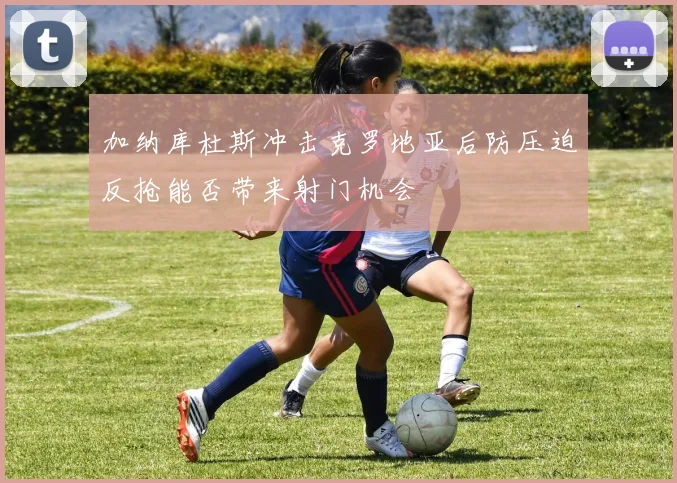 加纳库杜斯冲击克罗地亚后防压迫反抢能否带来射门机会