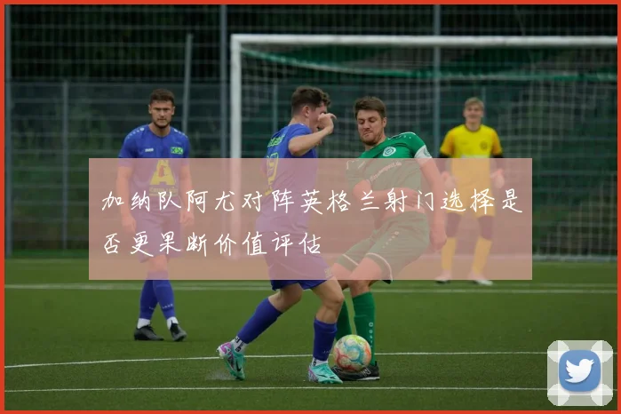 加纳队阿尤对阵英格兰射门选择是否更果断价值评估