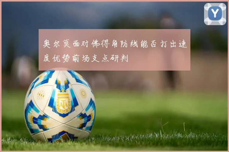 奥尔莫面对佛得角防线能否打出速度优势前场支点研判