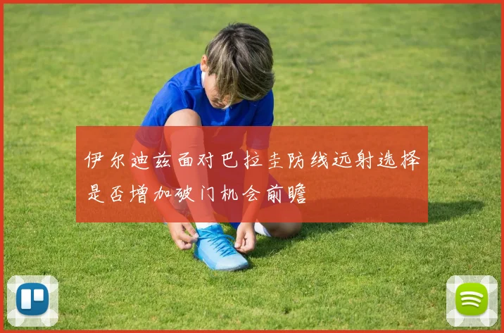 伊尔迪兹面对巴拉圭防线远射选择是否增加破门机会前瞻