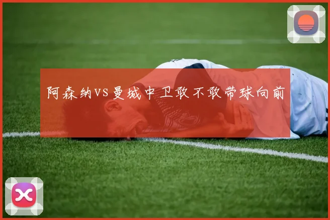 阿森纳vs曼城中卫敢不敢带球向前